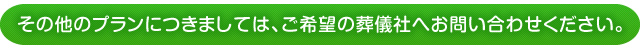 その他のプランにつきましては、ご希望の葬儀社へお問い合わせください。